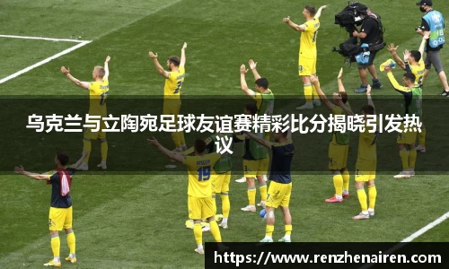 乌克兰与立陶宛足球友谊赛精彩比分揭晓引发热议